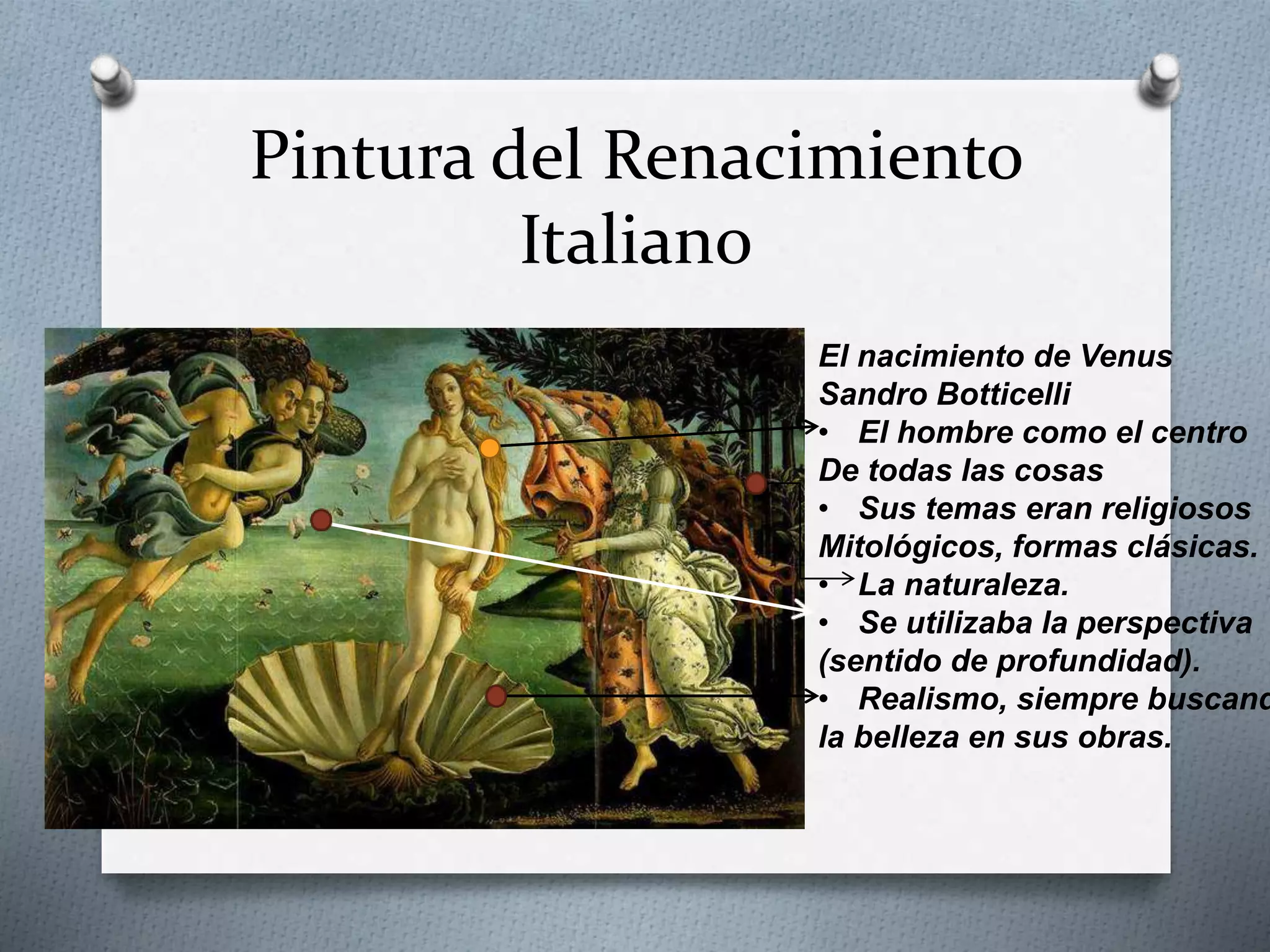 Pintura del Renacimiento
Italiano
El nacimiento de Venus
Sandro Botticelli
• El hombre como el centro
De todas las cosas
• Sus temas eran religiosos
Mitológicos, formas clásicas.
• La naturaleza.
• Se utilizaba la perspectiva
(sentido de profundidad).
• Realismo, siempre buscand
la belleza en sus obras.
 