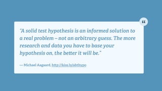 “A solid test hypothesis is an informed solution to
a real problem – not an arbitrary guess. The more
research and data you have to base your
hypothesis on, the be er it will be.” 
!
— Michael Aagaard, h p://kiss.ly/abthypo
 