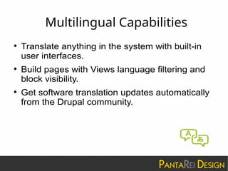 Multilingual Capabilities
 Translate anything in the system with built-in
user interfaces.
 Build pages with Views language filtering and
block visibility.
 Get software translation updates automatically
from the Drupal community.
 