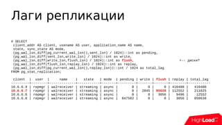 Лаги репликации
# SELECT
client_addr AS client, usename AS user, application_name AS name,
state, sync_state AS mode,
(pg_wal_lsn_diff(pg_current_wal_lsn(),sent_lsn) / 1024)::int as pending,
(pg_wal_lsn_diff(sent_lsn,write_lsn) / 1024)::int as write,
(pg_wal_lsn_diff(write_lsn,flush_lsn) / 1024)::int as flush, <-- диски?
(pg_wal_lsn_diff(flush_lsn,replay_lsn) / 1024)::int as replay,
(pg_wal_lsn_diff(pg_current_wal_lsn(),replay_lsn))::int / 1024 as total_lag
FROM pg_stat_replication;
client | user | name | state | mode | pending | write | flush | replay | total_lag
---------+--------+-------------+-----------+-------+---------+-------+-------+--------+-----------
10.6.6.9 | repmgr | walreceiver | streaming | async | 0 | 0 | 0 | 410480 | 410480
10.6.6.7 | repmgr | walreceiver | streaming | async | 0 | 2845 | 95628 | 112552 | 211025
10.6.6.6 | repmgr | walreceiver | streaming | async | 0 | 0 | 3056 | 9496 | 12552
10.6.6.8 | repmgr | walreceiver | streaming | async | 847582 | 0 | 0 | 3056 | 850638
 