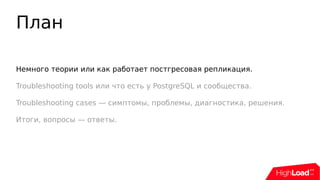 План
Немного теории или как работает постгресовая репликация.
Troubleshooting tools или что есть у PostgreSQL и сообщества.
Troubleshooting cases — симптомы, проблемы, диагностика, решения.
Итоги, вопросы — ответы.
 
