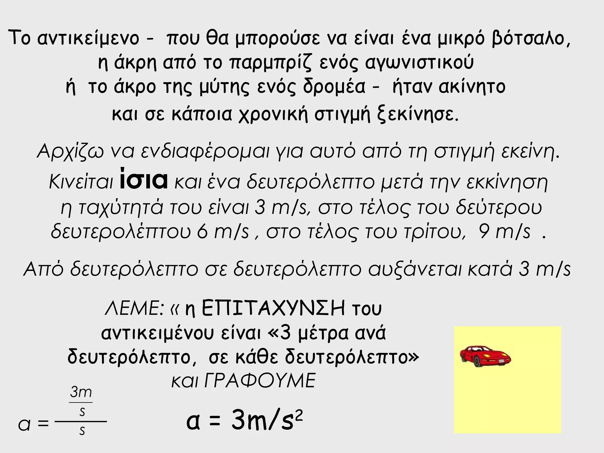 Το αντικείμενο - που θα μπορούσε να είναι ένα μικρό βότσαλο, 
η άκρη από το παρμπρίζ ενός αγωνιστικού 
ή το άκρο της μύτης ενός δρομέα - ήταν ακίνητο 
και σε κάποια χρονική στιγμή ξεκίνησε. 
Αρχίζω να ενδιαφέρομαι για αυτό από τη στιγμή εκείνη. 
Κινείται ίσια και ένα δευτερόλεπτο μετά την εκκίνηση 
η ταχύτητά του είναι 3 m/s, στο τέλος του δεύτερου 
δευτερολέπτου 6 m/s , στο τέλος του τρίτου, 9 m/s . 
Από δευτερόλεπτο σε δευτερόλεπτο αυξάνεται κατά 3 m/s 
ΛΕΜΕ: « η ΕΠΙΤΑΧΥΝΣΗ του 
αντικειμένου είναι «3 μέτρα ανά 
δευτερόλεπτο, σε κάθε δευτερόλεπτο» 
και ΓΡΑΦΟΥΜΕ 
3m 
s 
α = α = 3m/s2 s 
 