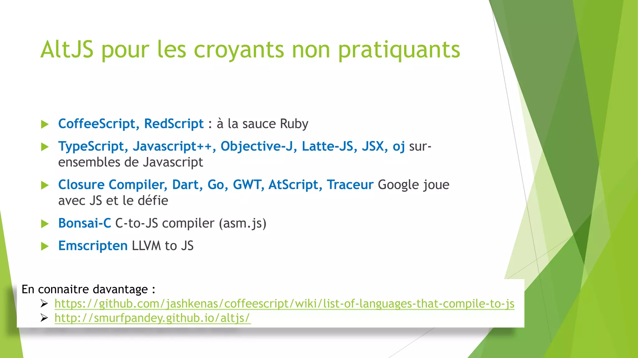 AltJS pour les croyants non pratiquants
 CoffeeScript, RedScript : à la sauce Ruby
 TypeScript, Javascript++, Objective-J, Latte-JS, JSX, oj sur-
ensembles de Javascript
 Closure Compiler, Dart, Go, GWT, AtScript, Traceur Google joue
avec JS et le défie
 Bonsai-C C-to-JS compiler (asm.js)
 Emscripten LLVM to JS
En connaitre davantage :
 https://github.com/jashkenas/coffeescript/wiki/list-of-languages-that-compile-to-js
 http://smurfpandey.github.io/altjs/
 