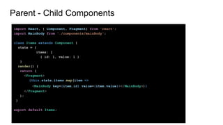 Parent - Child Components
import React, { Component, Fragment} from 'react';
import MainBody from './components/mainBody';
class Items extends Component {
state = {
items: [
{ id: 1, value: 1 }
}
render() {
return (
<Fragment>
{this.state.items.map(item =>
<MainBody key={item.id} value={item.value}></MainBody>)}
</Fragment>
);
}
export default Items;
 