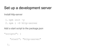Set up a development server
Install http-server
1. npm init -y
2. npm i -S http-server
Add a start script to the package.json
"scripts": {
"start": "http-server"
},
 