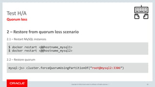 Copyright © 2018, Oracle and/or its affiliates. All rights reserved. | 40
Test H/A
Quorum loss
2 – Restore from quorum loss scenario
$ docker restart <@@hostname_mysql1>
$ docker restart <@@hostname_mysql2>
2.1 – Restart MySQL instances
mysql-js> cluster.forceQuorumUsingPartitionOf(“root@mysql2:3306”)
2.2 – Restore quorum
 