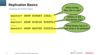 Copyright © 2013, Oracle and/or its affiliates. All rights reserved.16
Replication Basics
Inspecting the Master Status.
master> SHOW BINARY LOGS;
... 
master> SHOW BINLOG EVENTS;
... 
master> SHOW MASTER STATUS;
What binlog
files are in use?
What's in the
first binary log?
What binary log is in
use what is its position?
 