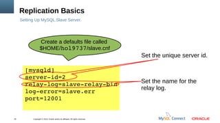 Copyright © 2013, Oracle and/or its affiliates. All rights reserved.20
Replication Basics
Setting Up MySQL Slave Server.
[mysqld]
server­id=2
relay­log=slave­relay­bin
log­error=slave.err
port=12001
Set the unique server id.
Set the name for the
relay log.
Create a defaults file called
$HOME/hol9737/slave.cnf
 