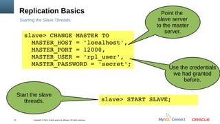 Copyright © 2013, Oracle and/or its affiliates. All rights reserved.22
Replication Basics
Starting the Slave Threads.
slave> CHANGE MASTER TO
  MASTER_HOST = 'localhost',
  MASTER_PORT = 12000,
  MASTER_USER = 'rpl_user',
  MASTER_PASSWORD = 'secret';
Point the
slave server
to the master
server.
Use the credentials
we had granted
before.
slave> START SLAVE;
Start the slave
threads.
 