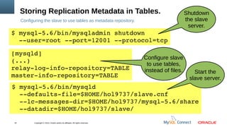 Copyright © 2013, Oracle and/or its affiliates. All rights reserved.32
Storing Replication Metadata in Tables.
Configuring the slave to use tables as metadata repository.
$ mysql­5.6/bin/mysqladmin shutdown 
  ­­user=root ­­port=12001 ­­protocol=tcp
[mysqld]
(...) 
relay­log­info­repository=TABLE
master­info­repository=TABLE
$ mysql­5.6/bin/mysqld 
  ­­defaults­file=$HOME/hol9737/slave.cnf
  ­­lc­messages­dir=$HOME/hol9737/mysql­5.6/share
  ­­datadir=$HOME/hol9737/slave/
Start the
slave server.
Shutdown
the slave
server.
Configure slave
to use tables,
instead of files.
 