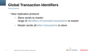 Copyright © 2013, Oracle and/or its affiliates. All rights reserved.71
Global Transaction Identifiers
New protocol.
 New replication protocol:
– Slave sends to master:
range of identifiers of executed transactions to master
– Master sends all other transactions to slave
 