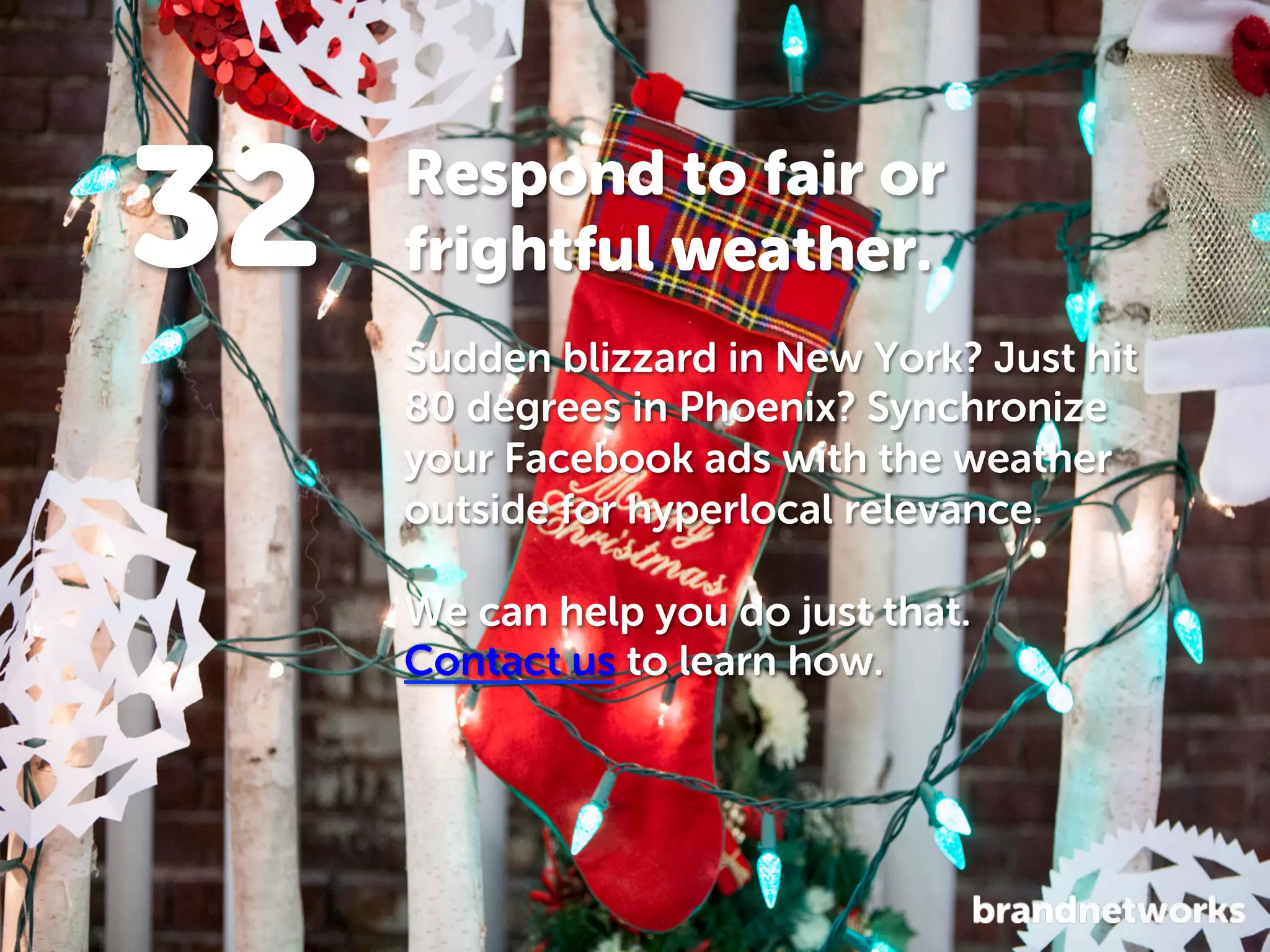 32

Respond to fair or
frightful weather.
Sudden blizzard in New York? Just hit
80 degrees in Phoenix? Synchronize
your Facebook ads with the weather
outside for hyperlocal relevance.
We can help you do just that.
Contact us to learn how.

 