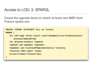 Count the agenda items in which at least one MEP from
France spoke out.
Access to LOD: 3. SPARQL
SELECT (COUNT (DISTINCT ?ai) as ?count)
WHERE {
?ai rdf:type <http://purl.org/linkedpolitics/vocabulary/eu/
plenary/AgendaItem
?ai dcterms:hasPart ?speech.
?speech lpv:speaker ?speaker.
?speaker lpv:countryOfRepresentation ?country.
?country rdfs:label ?label.
filter(?label="France"@en)
}
 