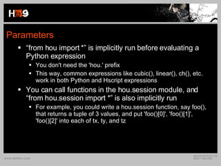 Parameters “ from hou import *” is implicitly run before evaluating a Python expression You don't need the 'hou.' prefix This way, common expressions like cubic(), linear(), ch(), etc. work in both Python and Hscript expressions You can call functions in the hou.session module, and “from hou.session import *” is also implicitly run For example, you could write a hou.session function, say foo(), that returns a tuple of 3 values, and put 'foo()[0]', 'foo()[1]', 'foo()[2]' into each of tx, ty, and tz 