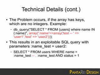 Technical Details (cont.) 
● The Problem occurs, if the array has keys, 
which are no integers. Example: 
– db_query("SELECT * FROM {users} where name IN 
(:name)", array(':name'=>array('test -- ' => 
'user1','test' => 'user2'))); 
● This results in an exploitable SQL query with 
parameters :name_test = user2: 
– SELECT * FROM users WHERE name = 
:name_test -- , :name_test AND status = 1 
 