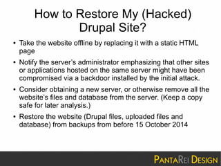 How to Restore My (Hacked) 
Drupal Site? 
● Take the website offline by replacing it with a static HTML 
page 
● Notify the server’s administrator emphasizing that other sites 
or applications hosted on the same server might have been 
compromised via a backdoor installed by the initial attack. 
● Consider obtaining a new server, or otherwise remove all the 
website’s files and database from the server. (Keep a copy 
safe for later analysis.) 
● Restore the website (Drupal files, uploaded files and 
database) from backups from before 15 October 2014 
 
