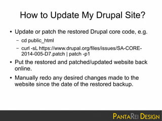 How to Update My Drupal Site? 
● Update or patch the restored Drupal core code, e.g. 
– cd public_html 
– curl -sL https://www.drupal.org/files/issues/SA-CORE- 
2014-005-D7.patch | patch -p1 
● Put the restored and patched/updated website back 
online. 
● Manually redo any desired changes made to the 
website since the date of the restored backup. 
 