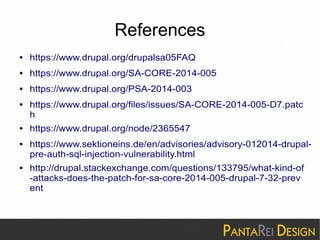 References 
● https://www.drupal.org/drupalsa05FAQ 
● https://www.drupal.org/SA-CORE-2014-005 
● https://www.drupal.org/PSA-2014-003 
● https://www.drupal.org/files/issues/SA-CORE-2014-005-D7.patc 
h 
● https://www.drupal.org/node/2365547 
● https://www.sektioneins.de/en/advisories/advisory-012014-drupal-pre- 
auth-sql-injection-vulnerability.html 
● http://drupal.stackexchange.com/questions/133795/what-kind-of 
-attacks-does-the-patch-for-sa-core-2014-005-drupal-7-32-prev 
ent 
 