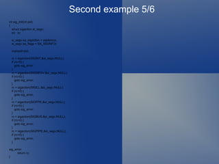 Second example 5/6 int sig_init(int pid) { struct sigaction si_segv; int rc; si_segv.sa_sigaction = sigdemux; si_segv.sa_flags = SA_SIGINFO; mainpid=pid; rc = sigaction(SIGINT,&si_segv,NULL); if (rc<0) { goto sig_error; } rc = sigaction(SIGSEGV,&si_segv,NULL); if (rc<0) { goto sig_error; } rc = sigaction(SIGILL,&si_segv,NULL); if (rc<0) { goto sig_error; } rc = sigaction(SIGFPE,&si_segv,NULL); if (rc<0) { goto sig_error; } rc = sigaction(SIGBUS,&si_segv,NULL); if (rc<0) { goto sig_error; } rc = sigaction(SIGPIPE,&si_segv,NULL); if (rc<0) { goto sig_error; } sig_error: return rc; } 