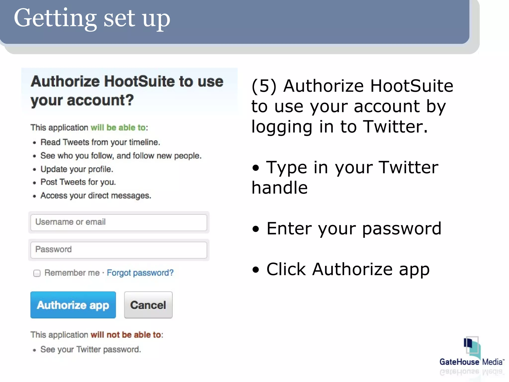 Getting set up

                 (5) Authorize HootSuite
                 to use your account by
                 logging in to Twitter.

                 • Type in your Twitter
                 handle

                 • Enter your password

                 • Click Authorize app
 