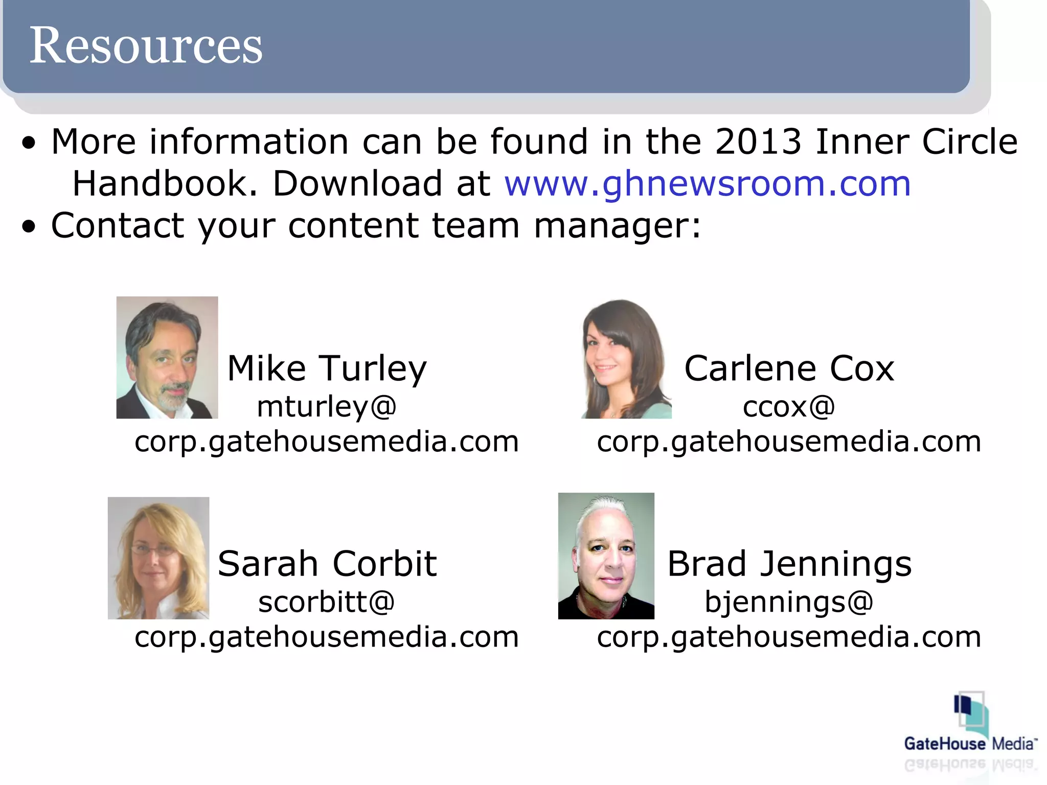 Resources
• More information can be found in the 2013 Inner Circle
   Handbook. Download at www.ghnewsroom.com
• Contact your content team manager:



           Mike Turley               Carlene Cox
              mturley@                   ccox@
      corp.gatehousemedia.com   corp.gatehousemedia.com



           Sarah Corbit             Brad Jennings
              scorbitt@                bjennings@
      corp.gatehousemedia.com   corp.gatehousemedia.com
 