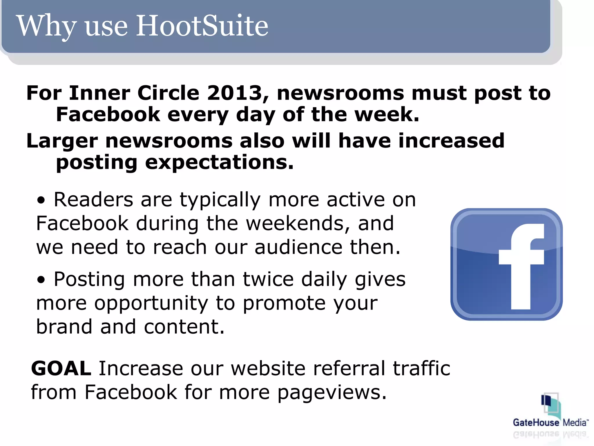 Why use HootSuite

For Inner Circle 2013, newsrooms must post to
  Facebook every day of the week.
Larger newsrooms also will have increased
  posting expectations.
 • Readers are typically more active on
 Facebook during the weekends, and
 we need to reach our audience then.
 • Posting more than twice daily gives
 more opportunity to promote your
 brand and content.

GOAL Increase our website referral traffic
from Facebook for more pageviews.
 
