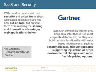 SaaS and Security

CFOs need to understand most
security and access fears about
web-based applications are not
only out of date, but prevent
them from realizing the sharing
and innovation advantages
                                                           SaaS CPM companies can not only
web applications deliver.
                                                             keep data safer than it is in most
                                                         corporate datacenters, but they also
                                                        build on basic functionality with web-
                                                                based improvements, such as
                                                      benchmark data, frequent updates
Neil Chandler,                                            supporting legislation or other
 Research Director at                                 environmental changes, and more
 Gartner                                                           flexible pricing options.



                                          Slide 17
                        © Host Analytics, Inc. 2010 Company Confidential
 