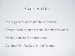 Gather data
• For bugs hard/impossible to reproduce.
• Create speciﬁc patch channel for affected users.
• Deploy patches for those users.
• Ask them for feedback in the forums.
 
