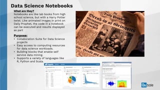 30Copyright 2018 © Qubole
Data Science Notebooks
What are they?
Notebooks are like lab books from high
school science, but with a Harry Potter
twist. Like animated images in print on
Daily Prophet, the code in a notebook
can be executed and results displayed
as part
Purpose:
• Collaboration Suite for Data Science
projects
• Easy access to computing resources
for data science workloads.
• Building blocks that enable self
service data mining.
• Supports a variety of languages like
R, Python and Scala.
 