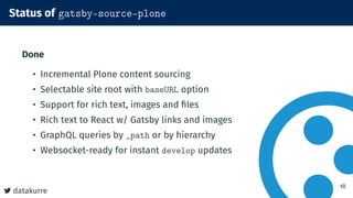 datakurre
Status of gatsby-source-plone
Done
• Incremental Plone content sourcing
• Selectable site root with baseURL option
• Support for rich text, images and files
• Rich text to React w/ Gatsby links and images
• GraphQL queries by _path or by hierarchy
• Websocket-ready for instant develop updates
18
 