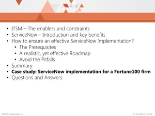 US | UK | BENELUX | ME | IND©1996-2015 Aspire Systems, Inc.
• ITSM – The enablers and constraints
• ServiceNow – Introduction and key benefits
• How to ensure an effective ServiceNow Implementation?
• The Prerequisites
• A realistic, yet effective Roadmap
• Avoid the Pitfalls
• Summary
• Case study: ServiceNow implementation for a Fortune100 firm
• Questions and Answers
 