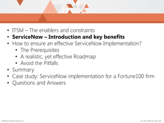 US | UK | BENELUX | ME | IND©1996-2015 Aspire Systems, Inc.
• ITSM – The enablers and constraints
• ServiceNow – Introduction and key benefits
• How to ensure an effective ServiceNow Implementation?
• The Prerequisites
• A realistic, yet effective Roadmap
• Avoid the Pitfalls
• Summary
• Case study: ServiceNow implementation for a Fortune100 firm
• Questions and Answers
 