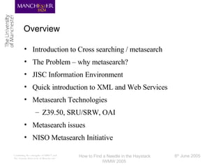 Overview Introduction to Cross searching / metasearch The Problem – why metasearch? JISC Information Environment Quick introduction to XML and Web Services Metasearch Technologies Z39.50, SRU/SRW, OAI Metasearch issues NISO Metasearch Initiative 