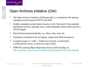 Open Archives Initiative (OAI) The Open Archives Initiative (OAI) provides is a mechanism for sharing metadata records based on HTTP and XML Enables metadata records about resources to be ‘harvested’ from multiple distributed services, typically into a central database (which itself may be a Z39.50 target) Records harvested periodically e.g.. Once a day, hour etc. Generally considered to be an elegant, simple and efficient protocol 6 requests types or ‘verbs’ -  GetRecord ,  Identify ,  ListIdentifier ,  ListMetadataFormats ,  ListRecords  and  ListSets . JORUM Learning Object Repository Service OAI interface at: http://repository.jorum.ac.uk/intralibrary/IntraLibrary-OAI?verb=identify 