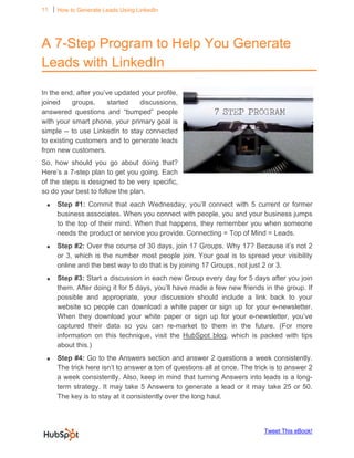 11 ⏐ How to Generate Leads Using LinkedIn

      


A 7-Step Program to Help You Generate
Leads with LinkedIn

In the end, after you’ve updated your profile,
joined     groups,     started  discussions,
answered questions and “bumped” people
with your smart phone, your primary goal is
simple -- to use LinkedIn to stay connected
to existing customers and to generate leads
from new customers.
So, how should you go about doing that?
Here’s a 7-step plan to get you going. Each
of the steps is designed to be very specific,
so do your best to follow the plan.
 •       Step #1: Commit that each Wednesday, you’ll connect with 5 current or former
         business associates. When you connect with people, you and your business jumps
         to the top of their mind. When that happens, they remember you when someone
         needs the product or service you provide. Connecting = Top of Mind = Leads.
 •       Step #2: Over the course of 30 days, join 17 Groups. Why 17? Because it’s not 2
         or 3, which is the number most people join. Your goal is to spread your visibility
         online and the best way to do that is by joining 17 Groups, not just 2 or 3.
 •       Step #3: Start a discussion in each new Group every day for 5 days after you join
         them. After doing it for 5 days, you’ll have made a few new friends in the group. If
         possible and appropriate, your discussion should include a link back to your
         website so people can download a white paper or sign up for your e-newsletter.
         When they download your white paper or sign up for your e-newsletter, you’ve
         captured their data so you can re-market to them in the future. (For more
         information on this technique, visit the HubSpot blog, which is packed with tips
         about this.)
 •       Step #4: Go to the Answers section and answer 2 questions a week consistently.
         The trick here isn’t to answer a ton of questions all at once. The trick is to answer 2
         a week consistently. Also, keep in mind that turning Answers into leads is a long-
         term strategy. It may take 5 Answers to generate a lead or it may take 25 or 50.
         The key is to stay at it consistently over the long haul.



                                                                               Tweet This eBook!
 