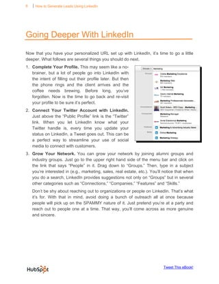 6   ⏐ How to Generate Leads Using LinkedIn

     




Going Deeper With LinkedIn

Now that you have your personalized URL set up with LinkedIn, it’s time to go a little
deeper. What follows are several things you should do next.
1. Complete Your Profile. This may seem like a no-
   brainer, but a lot of people go into LinkedIn with
   the intent of filling out their profile later. But then
   the phone rings and the client arrives and the
   coffee needs brewing. Before long, you’ve
   forgotten. Now is the time to go back and re-visit
   your profile to be sure it’s perfect.
2. Connect Your Twitter Account with LinkedIn.
   Just above the “Public Profile” link is the “Twitter”
   link. When you let LinkedIn know what your
   Twitter handle is, every time you update your
   status on LinkedIn, a Tweet goes out. This can be
   a perfect way to streamline your use of social
   media to connect with customers.
3. Grow Your Network. You can grow your network by joining alumni groups and
   industry groups. Just go to the upper right hand side of the menu bar and click on
   the link that says “People” in it. Drag down to “Groups.” Then, type in a subject
   you’re interested in (e.g., marketing, sales, real estate, etc.). You’ll notice that when
   you do a search, LinkedIn provides suggestions not only on “Groups” but in several
   other categories such as “Connections,” “Companies,” “Features” and “Skills.”
    Don’t be shy about reaching out to organizations or people on LinkedIn. That’s what
    it’s for. With that in mind, avoid doing a bunch of outreach all at once because
    people will pick up on the SPAMMY nature of it. Just pretend you’re at a party and
    reach out to people one at a time. That way, you’ll come across as more genuine
    and sincere.




                                                                           Tweet This eBook!
 