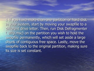 1 If you have more than one partition or hard disk in your system, start by moving your swapfile to a different drive letter. Then, run Disk Defragmenter (  dfrg.msc ) on the partition you wish to hold the swapfile permanently, which will set aside a large chunk of contiguous free space. Lastly, move the swapfile back to the original partition, making sure its size is set constant.  