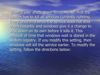 When a user shuts down Windows XP, first the system has to kill all services currently running. Every once in a while the service does not shut down instantly and windows give it a change to shut down on its own before it kills it. This amount of time that windows wait is stored in the system registry. If you modify this setting, then windows will kill the service earlier. To modify the setting, follow the directions below:  