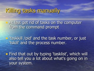 Killing tasks manually At last get rid of tasks on the computer from the command prompt 'taskkill /pid' and the task number, or just 'tskill' and the process number.  Find that out by typing 'tasklist', which will also tell you a lot about what's going on in your system.  