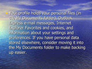 Your profile holds your personal files (in the My Documents folder), Outlook Express e-mail messages, Internet Explorer Favorites and cookies, and information about your settings and preferences. If you have personal data stored elsewhere, consider moving it into the My Documents folder to make backing up easier.  