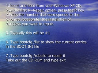 1.Insert and boot from your Windows XP CD.  2.At the first R=Repair option, press the R key  3.Press the number that corresponds to the 4.correct location for the installation of  Windows you want to repair. 5. Typically this will be #1  6. Type bootcfg /list to show the current entries in the BOOT.INI file  7 .Type bootcfg /rebuild to repair it  Take out the CD ROM and type exit  