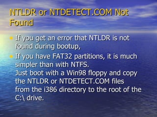 NTLDR or NTDETECT.COM Not Found   If you get an error that NTLDR is not found during bootup, If you have FAT32 partitions, it is much simpler than with NTFS.  Just boot with a Win98 floppy and copy the NTLDR or NTDETECT.COM files  from the i386 directory to the root of the C:\ drive. 