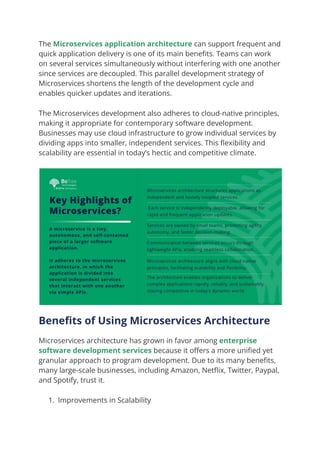 The Microservices application architecture can support frequent and
quick application delivery is one of its main benefits. Teams can work
on several services simultaneously without interfering with one another
since services are decoupled. This parallel development strategy of
Microservices shortens the length of the development cycle and
enables quicker updates and iterations.
The Microservices development also adheres to cloud-native principles,
making it appropriate for contemporary software development.
Businesses may use cloud infrastructure to grow individual services by
dividing apps into smaller, independent services. This flexibility and
scalability are essential in today’s hectic and competitive climate.
Benefits of Using Microservices Architecture
Microservices architecture has grown in favor among enterprise
software development services because it offers a more unified yet
granular approach to program development. Due to its many benefits,
many large-scale businesses, including Amazon, Netflix, Twitter, Paypal,
and Spotify, trust it.
1. Improvements in Scalability
 