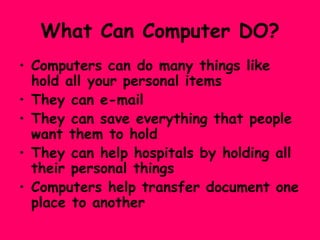 What Can Computer DO? Computers can do many things like hold all your personal items  They can e-mail  They can save everything that people want them to hold They can help hospitals by holding all their personal things Computers help transfer document one place to another 