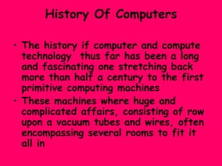 History Of Computers The history if computer and compute technology  thus far has been a long  and fascinating one stretching back more than half a century to the first primitive computing machines These machines where huge and complicated affairs, consisting of row upon a vacuum tubes and wires, often encompassing several rooms to fit it all in 
