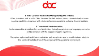 2. Niche Customer Relationship Management (CRM) Systems:
Often, businesses seek to utilize CRMs fashioned for their business contact centres built with certain
reporting capabilities, integrated with existing software or operations, and using dynamic feedback.
3. Cross-Border Trade Operations:
Businesses working across boarders need applications that will operate in several languages, currencies
and be compliant with the respective region’s regulations.
Through an understanding of these complexities, such agencies are able to provide tailored solutions
that suit the broad objectives of the company and the operational environment.
 