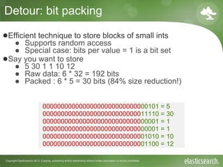 Copyright Elasticsearch 2013. Copying, publishing and/or distributing without written permission is strictly prohibited
Detour: bit packing
●Efficient technique to store blocks of small ints
● Supports random access
● Special case: bits per value = 1 is a bit set
●Say you want to store
● 5 30 1 1 10 12
● Raw data: 6 * 32 = 192 bits
● Packed : 6 * 5 = 30 bits (84% size reduction!)
00000000000000000000000000000101 = 5
00000000000000000000000000011110 = 30
00000000000000000000000000000001 = 1
00000000000000000000000000000001 = 1
00000000000000000000000000001010 = 10
00000000000000000000000000001100 = 12
 