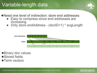 Copyright Elasticsearch 2013. Copying, publishing and/or distributing without written permission is strictly prohibited
Variable-length data
end addresses
bytes
●Binary doc values
●Stored fields
●Term vectors
●Need one level of indirection: store end addresses
● Easy to compress since end addresses are
increasing
● Only store endAddress - (docID+1) * avgLength
 