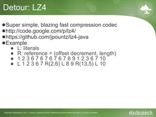 Copyright Elasticsearch 2013. Copying, publishing and/or distributing without written permission is strictly prohibited
Detour: LZ4
●Super simple, blazing fast compression codec
●http://code.google.com/p/lz4/
●https://github.com/jpountz/lz4-java
●Example
● L: literals
● R: reference = (offset decrement, length)
● 1 2 3 6 7 6 7 6 7 6 7 8 9 1 2 3 6 7 10
● L 1 2 3 6 7 R(2,6) L 8 9 R(13,5) L 10
 