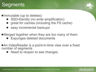 Copyright Elasticsearch 2013. Copying, publishing and/or distributing without written permission is strictly prohibited
Segments
●Immutable (up to deletes)
● SSD-friendly (no write amplification)
● great for caches (including the FS cache)
● easy incremental backups
●Merged together when they are too many of them
● Expunges deleted documents
●An IndexReader is a point-in-time view over a fixed
number of segments
● Need to reopen to see changes
 